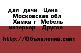 для  дачи › Цена ­ 1 - Московская обл., Химки г. Мебель, интерьер » Другое   